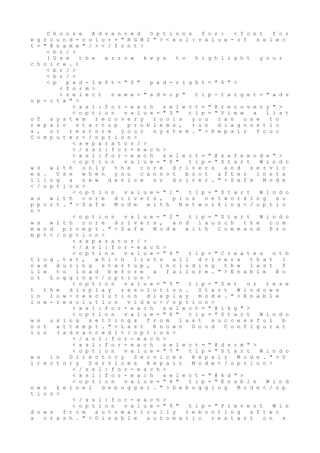 C h o o s e A d v a n c e d O p t i o n s f o r : < f o n t f o r
e g r o u n d - c o l o r = " R G B I " > < x s l : v a l u e - o f s e l e c
t = " @ n a m e " / > < / f o n t >
< b r / >
( U s e t h e a r r o w k e y s t o h i g h l i g h t y o u r
c h o i c e . )
< b r / >
< b r / >
< p p a d - l e f t = " 0 " p a d - r i g h t = " 6 " >
< f o r m >
< s e l e c t n a m e = " a d v o p " t i p - t a r g e t = " a d v
o p - c t x " >
< x s l : f o r - e a c h s e l e c t = " @ r e c o v e r y " >
< o p t i o n v a l u e = " 3 " t i p = " V i e w a l i s t
o f s y s t e m r e c o v e r y t o o l s y o u c a n u s e t o
r e p a i r s t a r t u p p r o b l e m s , r u n d i a g n o s t i c
s , o r r e s t o r e y o u r s y s t e m . " > R e p a i r Y o u r
C o m p u t e r < / o p t i o n >
< s e p a r a t o r / >
< / x s l : f o r - e a c h >
< x s l : f o r - e a c h s e l e c t = " @ s a f e m o d e " >
< o p t i o n v a l u e = " 0 " t i p = " S t a r t W i n d o
w s w i t h o n l y t h e c o r e d r i v e r s a n d s e r v i c
e s . U s e w h e n y o u c a n n o t b o o t a f t e r i n s t a
l l i n g a n e w d e v i c e o r d r i v e r . " > S a f e M o d e
< / o p t i o n >
< o p t i o n v a l u e = " 1 " t i p = " S t a r t W i n d o
w s w i t h c o r e d r i v e r s , p l u s n e t w o r k i n g s u
p p o r t . " > S a f e M o d e w i t h N e t w o r k i n g < / o p t i o
n >
< o p t i o n v a l u e = " 2 " t i p = " S t a r t W i n d o
w s w i t h c o r e d r i v e r s , a n d l a u n c h t h e c o m
m a n d p r o m p t . " > S a f e M o d e w i t h C o m m a n d P r o
m p t < / o p t i o n >
< s e p a r a t o r / >
< / x s l : f o r - e a c h >
< o p t i o n v a l u e = " 4 " t i p = " C r e a t e s n t b
t l o g . t x t , w h i c h l i s t s a l l d r i v e r s t h a t l
o a d d u r i n g s t a r t u p , i n c l u d i n g t h e l a s t f
i l e t o l o a d b e f o r e a f a i l u r e . " > E n a b l e B o
o t L o g g i n g < / o p t i o n >
< o p t i o n v a l u e = " 5 " t i p = " S e t o r r e s e
t t h e d i s p l a y r e s o l u t i o n . S t a r t W i n d o w s
i n l o w - r e s o l u t i o n d i s p l a y m o d e . " > E n a b l e
l o w - r e s o l u t i o n v i d e o < / o p t i o n >
< x s l : f o r - e a c h s e l e c t = " @ l k g " >
< o p t i o n v a l u e = " 6 " t i p = " S t a r t W i n d o
w s u s i n g s e t t i n g s f r o m l a s t s u c c e s s f u l b
o o t a t t e m p t . " > L a s t K n o w n G o o d C o n f i g u r a t
i o n ( a d v a n c e d ) < / o p t i o n >
< / x s l : f o r - e a c h >
< x s l : f o r - e a c h s e l e c t = " @ d s r m " >
< o p t i o n v a l u e = " 7 " t i p = " S t a r t W i n d o
w s i n D i r e c t o r y S e r v i c e s R e p a i r M o d e . " > D
i r e c t o r y S e r v i c e s R e p a i r M o d e < / o p t i o n >
< / x s l : f o r - e a c h >
< x s l : f o r - e a c h s e l e c t = " @ k d " >
< o p t i o n v a l u e = " 8 " t i p = " E n a b l e W i n d
o w s k e r n e l d e b u g g e r . " > D e b u g g i n g M o d e < / o p
t i o n >
< / x s l : f o r - e a c h >
< o p t i o n v a l u e = " 9 " t i p = " P r e v e n t W i n
d o w s f r o m a u t o m a t i c a l l y r e b o o t i n g a f t e r
a c r a s h . " > D i s a b l e a u t o m a t i c r e s t a r t o n s
 