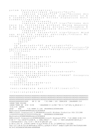 y s t e m f a i l u r e < / o p t i o n >
< x s l : f o r - e a c h s e l e c t = " @ c i " >
< o p t i o n v a l u e = " 1 0 " t i p = " A l l o w s d r i
v e r s c o n t a i n i n g i m p r o p e r s i g n a t u r e s t o b
e l o a d e d . " > D i s a b l e D r i v e r S i g n a t u r e E n f o
r c e m e n t < / o p t i o n >
< / x s l : f o r - e a c h >
< o p t i o n v a l u e = " 1 3 " t i p = " A l l o w s d r i
v e r s t o i n i t i a l i z e w i t h o u t b e i n g m e a s u r e
d b y t h e a n t i - m a l w a r e d r i v e r . " > D i s a b l e E
a r l y L a u n c h A n t i - M a l w a r e D r i v e r < / o p t i o n >
< s e p a r a t o r / >
< o p t i o n v a l u e = " 1 1 " t i p = " S t a r t W i n d
o w s w i t h i t s r e g u l a r s e t t i n g s . " > S t a r t W i
n d o w s N o r m a l l y < / o p t i o n >
< / s e l e c t >
< / f o r m >
< b r / >
< / p >
< p p a d - l e f t = " 0 " p a d - r i g h t = " 6 " >
D e s c r i p t i o n : < f o n t f o r e g r o u n d - c o l o r = " R
G B I " > < t e x t a r e a n a m e = " a d v o p - c t x " h e i g h t = "
3 " / > < / f o n t >
< / p >
< / b o d y >
< / o s x m l : t e x t - m o d e - u i >
< / x s l : t e m p l a t e >
< x s l : t e m p l a t e m a t c h = " o s l o a d - m a i n " >
< o s x m l : t e x t - m o d e - u i >
< / o s x m l : t e x t - m o d e - u i >
< / x s l : t e m p l a t e >
< x s l : t e m p l a t e m a t c h = " o s l o a d - e n d " >
< o s x m l : t e x t - m o d e - u i >
< b o d y b a c k g r o u n d - c o l o r = " X X X X " f o r e g r o u
n d - c o l o r = " R G B X " >
< b r / >
< / b o d y >
< / o s x m l : t e x t - m o d e - u i >
< / x s l : t e m p l a t e >
< x s l : t e m p l a t e m a t c h = " * |
 @ * |
 t e x t ( ) " / >
< / x s l : s t y l e s h e e t >
PAPADDINGXXPADDINGPADDINGXXPADDINGPADDINGXXPADDINGPADDINGXXPADDINGPADDINGXXPADDI
NGPADDINGXXPADDINGPADDINGXXPADDINGPADDINGXXPADDINGPADDINGXXPADDINGPADDINGXXPADDI
NGPADDINGXXPADDINGPADDINGXXPADDINGPADDINGXXPADDINGPADDINGXXPADDINGPADDINGXXPADDI
NGPADDINGXXPADDINGð ## 0€ ß# *€H€÷
### € Ð0€ Ì###1#0# `€H#e##### 0#
+####€7### N0L0##
+####€7###0 ## #¢#€ 010# `€H#e##### # ]ä€Å#€³7W€€t€^j®ª#P¿€à
_WXvA€m€€ €
€0€#¸0€# #####
a#»Ø #0# *€H€÷
#### 0€€1#0 ##U####US1#0###U###
Washington1#0###U####Redmond1#0###U#
##Microsoft Corporation1.0,##U###%Microsoft Windows Production PCA 20110##
120409205550Z#130709205550Z0p1#0 ##U####US1#0###U###
Washington1#0###U####Redmond1#0###U#
##Microsoft Corporation1#0###U####Microsoft Windows0€#"0# *€H€÷
#### #€## 0€#
#€## Ü¨^·Ïq€€ß#IÁº9[aU®#€Ê. ï €###,ÌÃ#LÚ¨€`·€€bÔ.´ì€`É#ñ×ï#0xÊGÙ#?O#$$Ù¿m€³
{¨ú#2½Z8i#ïE?[´IÝý ×n!8¹÷
 K#€è€X€Q#G=âK´¿áó
é¨ö#€s€€F£{¹# ¸ÜJ$Ý#/€¤#VN€^ô€q¿«€#%ÝEn.ð Ër Co€ä###¶¢ù»€€çáJiÅ®€
Ûáÿ€€ýIºO#€#€Ýÿrí#€W©ÛõaÆ:ÿ€FåÕ5t,¡gü#y8€ò€#Îev" dxØpö|
Cµæ¾€ãÖ6€#wtÔúôNÿë)###
#£€#=0€#90###U#%##0###+########
 