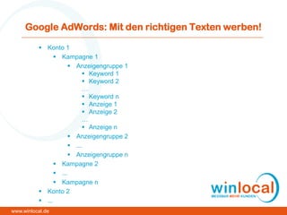Google AdWords: Mit den richtigen Texten werben!
 Konto 1
 Kampagne 1
 Anzeigengruppe 1
 Keyword 1
 Keyword 2
…
 Keyword n
 Anzeige 1
 Anzeige 2
…
 Anzeige n
 Anzeigengruppe 2
 ...
 Anzeigengruppe n
 Kampagne 2
 ...
 Kampagne n
 Konto 2
 ...
www.winlocal.de
 