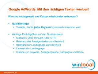 Google AdWords: Mit den richtigen Texten werben!
Wie sind Anzeigentext und Kosten miteinander verbunden?
 Qualitätsfaktor
 Variable, die für jedes Keyword dynamisch berechnet wird
 Wichtige Einflußgrößen auf den Qualitätsfaktor
 Klickrate / Click-Through-Rate (CTR)
 Relevanz des Anzeigentextes zum Keyword
 Relevanz der Landingpage zum Keyword
 Ladezeit der Landingpage
 Historie von Keyword, Anzeigengruppe, Kampagne und Konto
www.winlocal.de
 