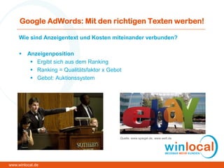 Google AdWords: Mit den richtigen Texten werben!
Wie sind Anzeigentext und Kosten miteinander verbunden?
 Anzeigenposition
 Ergibt sich aus dem Ranking
 Ranking = Qualitätsfaktor x Gebot
 Gebot: Auktionssystem
www.winlocal.de
Quelle: www.spiegel.de, www.welt.de
 