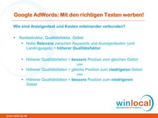 Google AdWords: Mit den richtigen Texten werben!
Wie sind Anzeigentext und Kosten miteinander verbunden?
 Kontostruktur, Qualitätsfaktor, Gebot
 Hohe Relevanz zwischen Keywords und Anzeigentexten (und
Landingpages) = höherer Qualitätsfaktor
 Höherer Qualitätsfaktor = bessere Position zum gleichen Gebot
oder
 Höherer Qualitätsfaktor = gleiche Position zum niedrigeren Gebot
oder
 Höherer Qualitätsfaktor = bessere Position zum niedrigeren
Gebot
www.winlocal.de
 