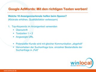 Google AdWords: Mit den richtigen Texten werben!
Welche 10 Anzeigenmerkmale helfen beim Sparen?
(Klickrate erhöhen, Qualitätsfaktor verbessern)
1. Top-Keywords im Anzeigentext verwenden
 Überschrift
 Textzeilen 1 + 2
 Angezeigte URL
 Potenzieller Kunde wird mit gleicher Kommunikation „abgeholt“
 Hervorheben der Suchanfrage bzw. einzelner Bestandteile der
Suchanfrage in „Fett“
www.winlocal.de
 