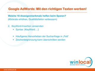 Google AdWords: Mit den richtigen Texten werben!
Welche 10 Anzeigenmerkmale helfen beim Sparen?
(Klickrate erhöhen, Qualitätsfaktor verbessern)
2. KeyWord-Insertion verwenden
 Syntax: {KeyWord:…}
 Häufigeres Hervorheben der Suchanfrage in „Fett“
 Zeichenbegrenzung kann überschritten werden
www.winlocal.de
 