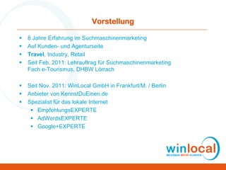 Vorstellung
 8 Jahre Erfahrung im Suchmaschinenmarketing
 Auf Kunden- und Agenturseite
 Travel, Industry, Retail
 Seit Feb. 2011: Lehrauftrag für Suchmaschinenmarketing
Fach e-Tourismus, DHBW Lörrach
 Seit Nov. 2011: WinLocal GmbH in Frankfurt/M. / Berlin
 Anbieter von KennstDuEinen.de
 Spezialist für das lokale Internet
 EmpfehlungsEXPERTE
 AdWordsEXPERTE
 Google+EXPERTE
 