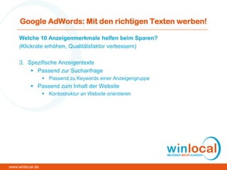 Google AdWords: Mit den richtigen Texten werben!
Welche 10 Anzeigenmerkmale helfen beim Sparen?
(Klickrate erhöhen, Qualitätsfaktor verbessern)
3. Spezifische Anzeigentexte
 Passend zur Suchanfrage
 Passend zu Keywords einer Anzeigengruppe
 Passend zum Inhalt der Website
 Kontostruktur an Website orientieren
www.winlocal.de
 