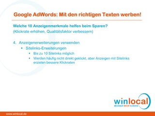 Google AdWords: Mit den richtigen Texten werben!
Welche 10 Anzeigenmerkmale helfen beim Sparen?
(Klickrate erhöhen, Qualitätsfaktor verbessern)
4. Anzeigenerweiterungen verwenden
 Sitelinks-Erweiterungen
 Bis zu 10 Sitelinks möglich
 Werden häufig nicht direkt geklickt, aber Anzeigen mit Sitelinks
erzielen bessere Klickraten
www.winlocal.de
 