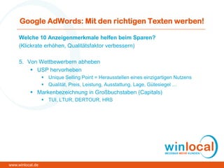 Google AdWords: Mit den richtigen Texten werben!
Welche 10 Anzeigenmerkmale helfen beim Sparen?
(Klickrate erhöhen, Qualitätsfaktor verbessern)
5. Von Wettbewerbern abheben
 USP hervorheben
 Unique Selling Point = Herausstellen eines einzigartigen Nutzens
 Qualität, Preis, Leistung, Ausstattung, Lage, Gütesiegel …
 Markenbezeichnung in Großbuchstaben (Capitals)
 TUI, LTUR, DERTOUR, HRS
www.winlocal.de
 