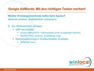 Google AdWords: Mit den richtigen Texten werben!
Welche 10 Anzeigenmerkmale helfen beim Sparen?
(Klickrate erhöhen, Qualitätsfaktor verbessern)
5. Von Wettbewerbern abheben
 USP hervorheben
 Unique Selling Point = Herausstellen eines einzigartigen Nutzens
 Qualität, Preis, Leistung, Ausstattung, Lage, …
 Markenbezeichnung in Großbuchstaben (Capitals)
 WIGWAM Tours
www.winlocal.de
 