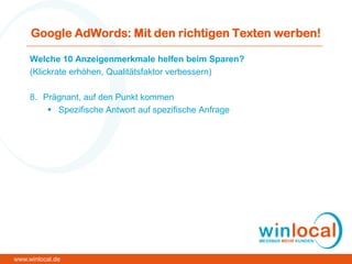 Google AdWords: Mit den richtigen Texten werben!
Welche 10 Anzeigenmerkmale helfen beim Sparen?
(Klickrate erhöhen, Qualitätsfaktor verbessern)
8. Prägnant, auf den Punkt kommen
 Spezifische Antwort auf spezifische Anfrage
www.winlocal.de
 