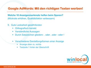 Google AdWords: Mit den richtigen Texten werben!
Welche 10 Anzeigenmerkmale helfen beim Sparen?
(Klickrate erhöhen, Qualitätsfaktor verbessern)
9. Gute Lesbarkeit gewährleisten
 Orthografisch korrekt
 Verständliche Aussagen
 Durch Satzzeichen gliedern: . oder , oder : oder !
 Verschiedene Darstellungsformen einer Anzeige
 Anzeige oben vs. rechts
 Textzeile 1 hinter der Überschrift
www.winlocal.de
 