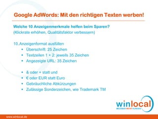 Google AdWords: Mit den richtigen Texten werben!
Welche 10 Anzeigenmerkmale helfen beim Sparen?
(Klickrate erhöhen, Qualitätsfaktor verbessern)
10.Anzeigenformat ausfüllen
 Überschrift: 25 Zeichen
 Textzeilen 1 + 2: jeweils 35 Zeichen
 Angezeigte URL: 35 Zeichen
 & oder + statt und
 € oder EUR statt Euro
 Gebräuchliche Abkürzungen
 Zulässige Sonderzeichen, wie Trademark TM
www.winlocal.de
 