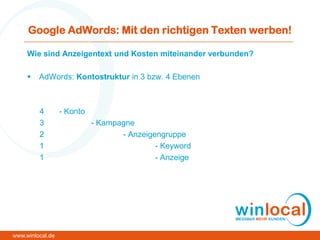 Google AdWords: Mit den richtigen Texten werben!
Wie sind Anzeigentext und Kosten miteinander verbunden?
 AdWords: Kontostruktur in 3 bzw. 4 Ebenen
4 - Konto
3 - Kampagne
2 - Anzeigengruppe
1 - Keyword
1 - Anzeige
www.winlocal.de
 