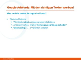 Google AdWords: Mit den richtigen Texten werben!
Was sind die besten Anzeigen im Konto?
 Einfache Methode
 Wichtigste (eine) Anzeigengruppe lokalisieren
 Anzeigenrotation: „Immer leistungsunabhängig schalten“
 Gleichzeitig 2 … n Varianten erstellen
www.winlocal.de
 