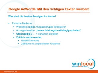 Google AdWords: Mit den richtigen Texten werben!
Was sind die besten Anzeigen im Konto?
 Einfache Methode
 Wichtigste (eine) Anzeigengruppe lokalisieren
 Anzeigenrotation: „Immer leistungsunabhängig schalten“
 Gleichzeitig 2 … n Varianten erstellen
 Zeitlich nacheinander
 Gleiche Zeiträume
 Zeiträume mit vergleichbaren Fallzahlen
www.winlocal.de
 