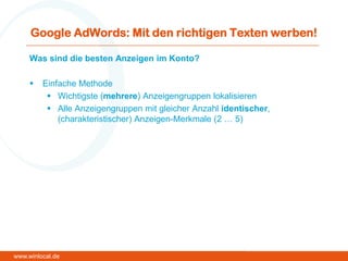 Google AdWords: Mit den richtigen Texten werben!
Was sind die besten Anzeigen im Konto?
 Einfache Methode
 Wichtigste (mehrere) Anzeigengruppen lokalisieren
 Alle Anzeigengruppen mit gleicher Anzahl identischer,
(charakteristischer) Anzeigen-Merkmale (2 … 5)
www.winlocal.de
 