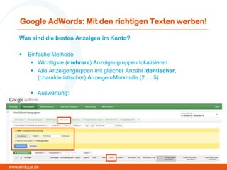 Google AdWords: Mit den richtigen Texten werben!
Was sind die besten Anzeigen im Konto?
 Einfache Methode
 Wichtigste (mehrere) Anzeigengruppen lokalisieren
 Alle Anzeigengruppen mit gleicher Anzahl identischer,
(charakteristischer) Anzeigen-Merkmale (2 … 5)
 Auswertung:
www.winlocal.de
 