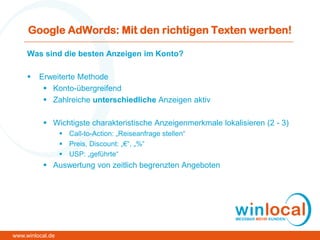 Google AdWords: Mit den richtigen Texten werben!
Was sind die besten Anzeigen im Konto?
 Erweiterte Methode
 Konto-übergreifend
 Zahlreiche unterschiedliche Anzeigen aktiv
 Wichtigste charakteristische Anzeigenmerkmale lokalisieren (2 - 3)
 Call-to-Action: „Reiseanfrage stellen“
 Preis, Discount: „€“, „%“
 USP: „geführte“
 Auswertung von zeitlich begrenzten Angeboten
www.winlocal.de
 