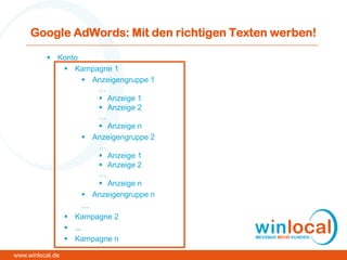 Google AdWords: Mit den richtigen Texten werben!
 Konto
 Kampagne 1
 Anzeigengruppe 1
…
 Anzeige 1
 Anzeige 2
…
 Anzeige n
 Anzeigengruppe 2
…
 Anzeige 1
 Anzeige 2
…
 Anzeige n
 Anzeigengruppe n
…
 Kampagne 2
 ...
 Kampagne n
www.winlocal.de
 