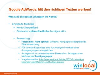 Google AdWords: Mit den richtigen Texten werben!
Was sind die besten Anzeigen im Konto?
 Erweiterte Methode
 Konto-übergreifend
 Zahlreiche unterschiedliche Anzeigen aktiv
 Auswertung
 Falsch bzw. nicht optimal: Einfache, Kampagnen-übergreifende
Filter-Anwendung
 Für korrekte Ergebnisse sind nur Anzeigen innerhalb einer
Anzeigengruppe zu vergleichen.
 Anzeigen mit zu untersuchendem Merkmal vs. Anzeigen ohne
Merkmal pro Anzeigengruppe
 Vorgehensweise: http://www.winlocal.de/blog/2013/01/niedrige-
klickraten-identifizieren-und-budget-sparen/
www.winlocal.de
 