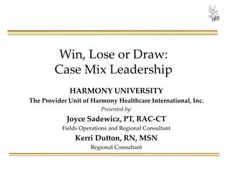 Win, Lose or Draw:
Case Mix Leadership
HARMONY UNIVERSITY
The Provider Unit of Harmony Healthcare International, Inc.
Presented by:
Joyce Sadewicz, PT, RAC-CT
Fields Operations and Regional Consultant
Kerri Dutton, RN, MSN
Regional Consultant
 