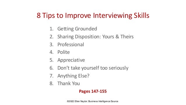 8 Tips to Improve Interviewing Skills
1. Getting Grounded
2. Sharing Disposition: Yours & Theirs
3. Professional
4. Polite
5. Appreciative
6. Don’t take yourself too seriously
7. Anything Else?
8. Thank You
Pages 147-155
©2022 Ellen Naylor: Business Intelligence Source
 
