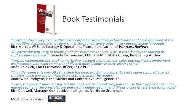 Book Testimonials
“Ellen’s tip-to-tail approach is the most comprehensive and objective treatment I have ever seen of this
competitive discipline. Her wisdom shines through on every page in very approachable language.”
Rick Marcet, VP Sales Strategy & Operations, Transunion. Author of Win/Loss Reviews
“All encompassing, easy to follow guide for Win/Loss Analysis. A must read for anyone looking to
capture more business.” Babette Bensoussan, CEO, The Mindshifts Group; Best Selling Author
“I would recommend this book to marketing, account management, sales and business development
professionals who want to meaningfully and quickly improve their success rates.”
Jason Voiovich, Chief Customer Officer, Logic PD
“The title represents over 30 years Ellen has been practicing competitive intelligence poured over 25
chapters, each one summarised in a call to action for the reader.”
Andrew Beurschgens, Head Market and Competitive Intelligence, EE
“I work the federal space mostly, but this book has no boundaries, you can use these approaches in any
market segment, the principles are universal. I highly recommend this as a core CI reference for anyone.”
Rich Caldwell, Manager Competitive Intelligence, Northrup Grumman.
More book reviews on
 