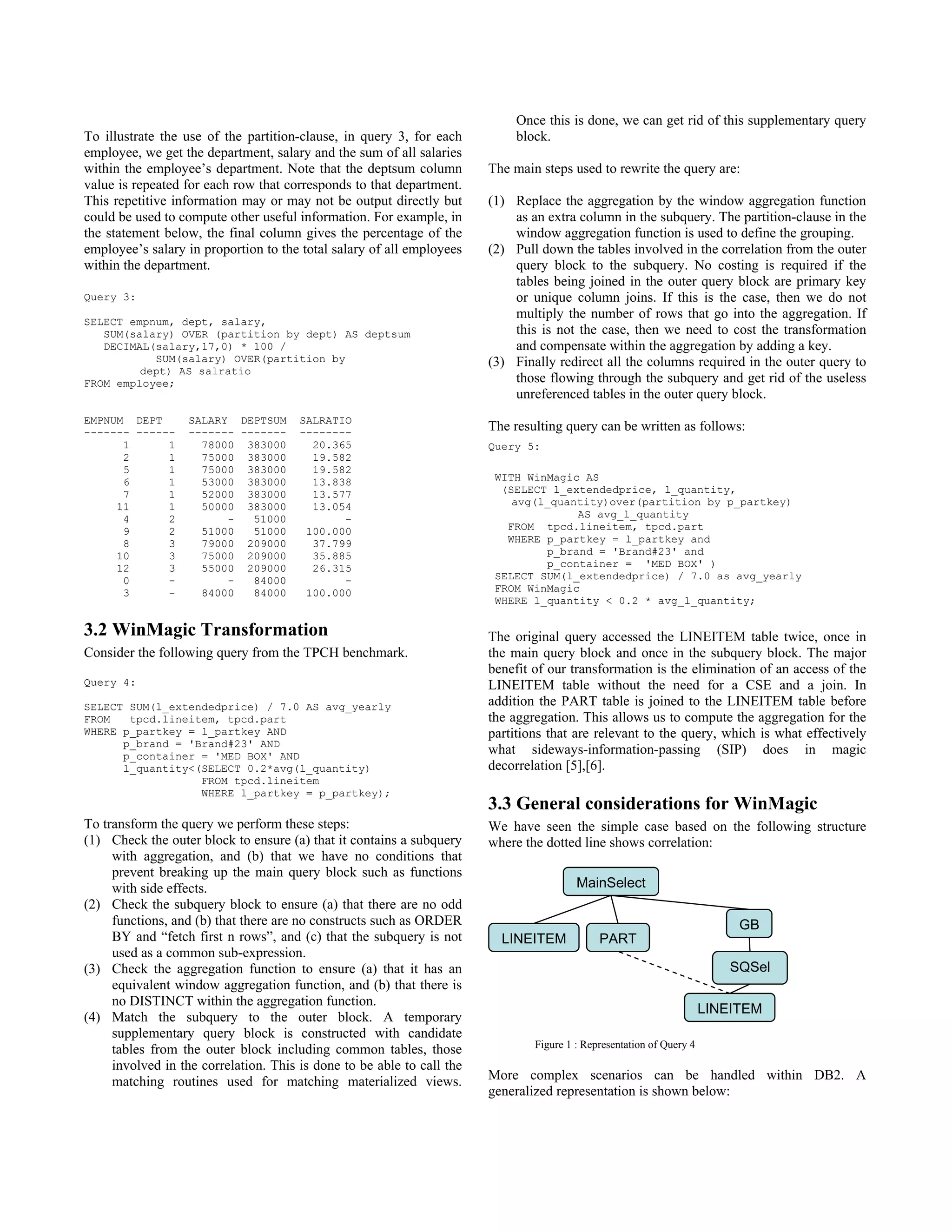 To illustrate the use of the partition-clause, in query 3, for each
employee, we get the department, salary and the sum of all salaries
within the employee’s department. Note that the deptsum column
value is repeated for each row that corresponds to that department.
This repetitive information may or may not be output directly but
could be used to compute other useful information. For example, in
the statement below, the final column gives the percentage of the
employee’s salary in proportion to the total salary of all employees
within the department.
Query 3:
SELECT empnum, dept, salary,
SUM(salary) OVER (partition by dept) AS deptsum
DECIMAL(salary,17,0) * 100 /
SUM(salary) OVER(partition by
dept) AS salratio
FROM employee;
EMPNUM DEPT SALARY DEPTSUM SALRATIO
------- ------ ------- ------- --------
1 1 78000 383000 20.365
2 1 75000 383000 19.582
5 1 75000 383000 19.582
6 1 53000 383000 13.838
7 1 52000 383000 13.577
11 1 50000 383000 13.054
4 2 - 51000 -
9 2 51000 51000 100.000
8 3 79000 209000 37.799
10 3 75000 209000 35.885
12 3 55000 209000 26.315
0 - - 84000 -
3 - 84000 84000 100.000
3.2 WinMagic Transformation
Consider the following query from the TPCH benchmark.
Query 4:
SELECT SUM(l_extendedprice) / 7.0 AS avg_yearly
FROM tpcd.lineitem, tpcd.part
WHERE p_partkey = l_partkey AND
p_brand = 'Brand#23' AND
p_container = 'MED BOX' AND
l_quantity<(SELECT 0.2*avg(l_quantity)
FROM tpcd.lineitem
WHERE l_partkey = p_partkey);
To transform the query we perform these steps:
(1) Check the outer block to ensure (a) that it contains a subquery
with aggregation, and (b) that we have no conditions that
prevent breaking up the main query block such as functions
with side effects.
(2) Check the subquery block to ensure (a) that there are no odd
functions, and (b) that there are no constructs such as ORDER
BY and “fetch first n rows”, and (c) that the subquery is not
used as a common sub-expression.
(3) Check the aggregation function to ensure (a) that it has an
equivalent window aggregation function, and (b) that there is
no DISTINCT within the aggregation function.
(4) Match the subquery to the outer block. A temporary
supplementary query block is constructed with candidate
tables from the outer block including common tables, those
involved in the correlation. This is done to be able to call the
matching routines used for matching materialized views.
Once this is done, we can get rid of this supplementary query
block.
The main steps used to rewrite the query are:
(1) Replace the aggregation by the window aggregation function
as an extra column in the subquery. The partition-clause in the
window aggregation function is used to define the grouping.
(2) Pull down the tables involved in the correlation from the outer
query block to the subquery. No costing is required if the
tables being joined in the outer query block are primary key
or unique column joins. If this is the case, then we do not
multiply the number of rows that go into the aggregation. If
this is not the case, then we need to cost the transformation
and compensate within the aggregation by adding a key.
(3) Finally redirect all the columns required in the outer query to
those flowing through the subquery and get rid of the useless
unreferenced tables in the outer query block.
The resulting query can be written as follows:
Query 5:
WITH WinMagic AS
(SELECT l_extendedprice, l_quantity,
avg(l_quantity)over(partition by p_partkey)
AS avg_l_quantity
FROM tpcd.lineitem, tpcd.part
WHERE p_partkey = l_partkey and
p_brand = 'Brand#23' and
p_container = 'MED BOX' )
SELECT SUM(l_extendedprice) / 7.0 as avg_yearly
FROM WinMagic
WHERE l_quantity < 0.2 * avg_l_quantity;
The original query accessed the LINEITEM table twice, once in
the main query block and once in the subquery block. The major
benefit of our transformation is the elimination of an access of the
LINEITEM table without the need for a CSE and a join. In
addition the PART table is joined to the LINEITEM table before
the aggregation. This allows us to compute the aggregation for the
partitions that are relevant to the query, which is what effectively
what sideways-information-passing (SIP) does in magic
decorrelation [5],[6].
3.3 General considerations for WinMagic
We have seen the simple case based on the following structure
where the dotted line shows correlation:
Figure 1 : Representation of Query 4
More complex scenarios can be handled within DB2. A
generalized representation is shown below:
MainSelect
PART
GB
SQSel
LINEITEM
LINEITEM
654
654
654
 