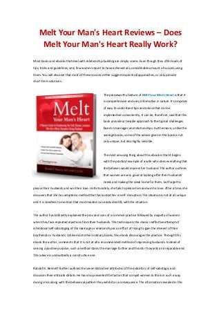 Melt Your Man's Heart Reviews – Does
Melt Your Man's Heart Really Work?
Most books and ebooks that deal with relationship-building are simply scams. Even though they offer loads of
tips, tricks and guidelines, very few women report to have achieved any considerable amount of success using
them. You will discover that most of these sources either suggest impractical approaches, or only provide
short-term solutions.
The praiseworthy feature of Melt Your Man's Heart is that it
is comprehensive and very informative in nature. It comprises
of easy to understand tips and advice that can be
implemented conveniently. It can be, therefore, said that this
book provides a tenable approach to the typical challenges
faced in marriages and relationships. Furthermore, unlike the
average books, some of the advice given in this book is not
only unique, but also highly sensible.
The most amusing thing about this ebook is that it begins
with the practical example of a wife who does everything that
she believes would impress her husband. The author outlines
that women are very good at looking after their husbands'
needs and making the ideal home for them, but forget to
please their husbands and win their love. Unfortunately, she fails to please him and win his love. After a time, she
discovers that she has adopted a method that has landed her in self- disruption. The situation is not at all unique
and it is needless to mention that most readers can easily identify with the situation.
The author has brilliantly explained the pros and cons of a common practice followed by majority of women
when they face repeated rejections from their husbands. This technique is the classic ineffective attempt of
intentional self-sabotaging of the marriage or relationship as an effort of trying to gain the interest of their
boyfriends or husbands. Unlike most other ordinary books, this ebook discourages the practice. Through this
ebook the author, comments that it is not at all a recommended method of impressing husbands. Instead of
serving a positive purpose, such a method stains the marriage further and thrusts it towards an irreparable end.
This advice is undoubtedly a constructive one.
Randall E. Bennett further outlines the seven distinctive attributes of the indicators of self-sabotage, and
discusses their intricate details. He has also presented the factors that compel women to think in such a way
during crisis along with the behavioral pattern they exhibit as a consequence. The information revealed in this
 