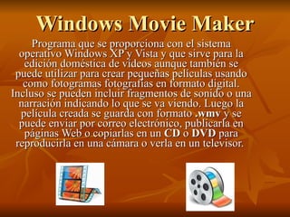 Windows Movie Maker Programa que se proporciona con el sistema operativo Windows XP y Vista y que sirve para la edición doméstica de vídeos aunque también se puede utilizar para crear pequeñas películas usando como fotogramas fotografías en formato digital. Incluso se pueden incluir fragmentos de sonido o una narración indicando lo que se va viendo. Luego la película creada se guarda con formato  .wmv  y se puede enviar por correo electrónico, publicarla en páginas Web o copiarlas en un  CD  o  DVD  para reproducirla en una cámara o verla en un televisor.  