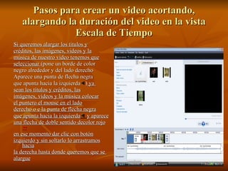 Pasos para crear un video acortando, alargando la duración del video en la vista Escala de Tiempo Si queremos alargar los títulos y créditos, las imágenes, videos y la música de nuestro video tenemos que seleccionar  (pone un borde de color negro alrededor y del lado derecho Aparece una punta de flecha negra que apunta hacia la izquierda  )  ya  sean los títulos y créditos, las imágenes, videos y la música colocar el puntero el mouse en el lado derecho o e la punta de flecha negra que apunta hacia la izquierda    y aparece una flecha de doble sentido decolor rojo     en ese momento dar clic con botón izquierdo y sin soltarlo lo arrastramos hacia la derecha hasta donde queremos que se  alargue 