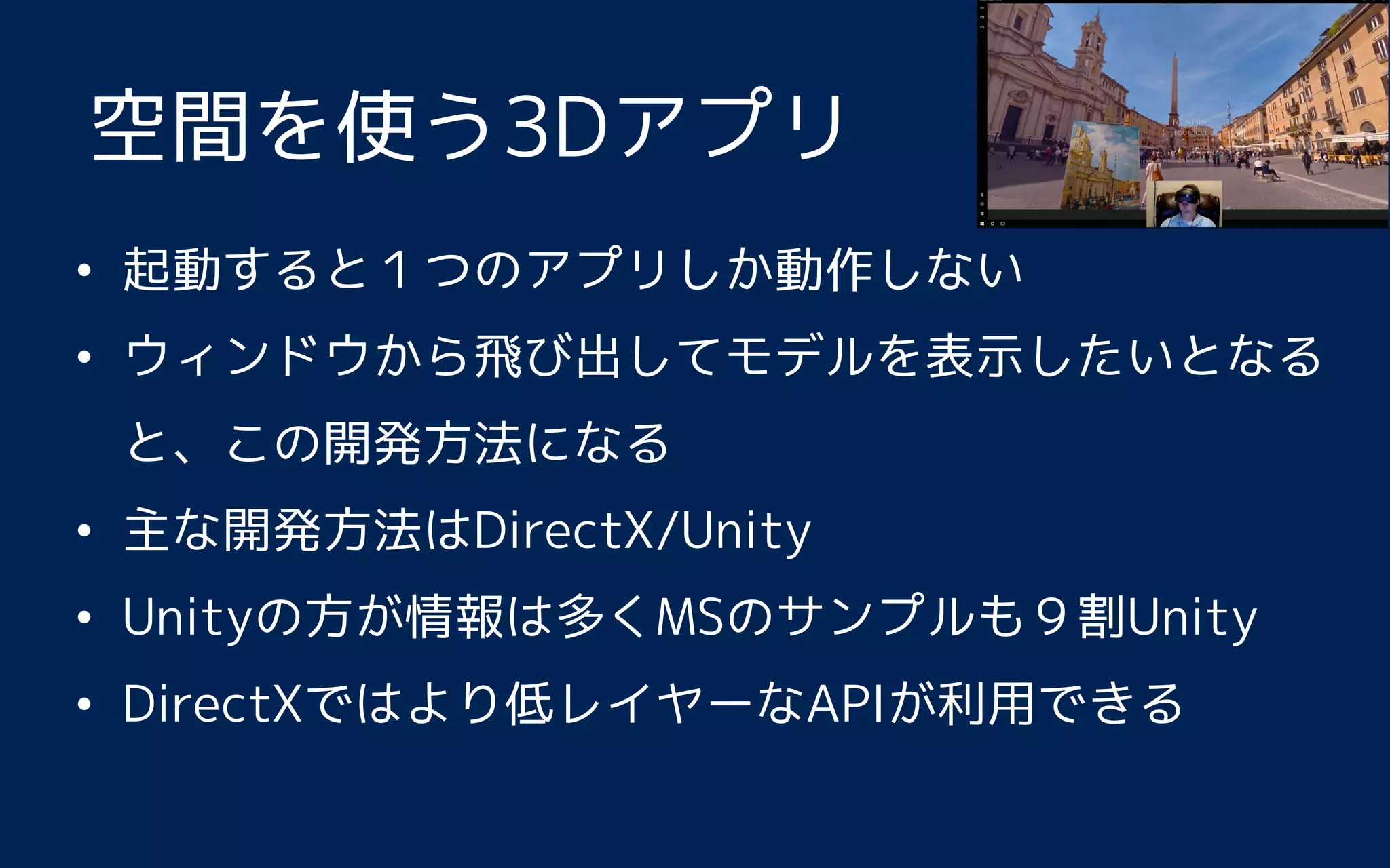 • 起動すると１つのアプリしか動作しない
• ウィンドウから飛び出してモデルを表示したいとなる
と、この開発方法になる
• 主な開発方法はDirectX/Unity
• Unityの方が情報は多くMSのサンプルも９割Unity
• DirectXではより低レイヤーなAPIが利用できる
空間を使う3Dアプリ
 