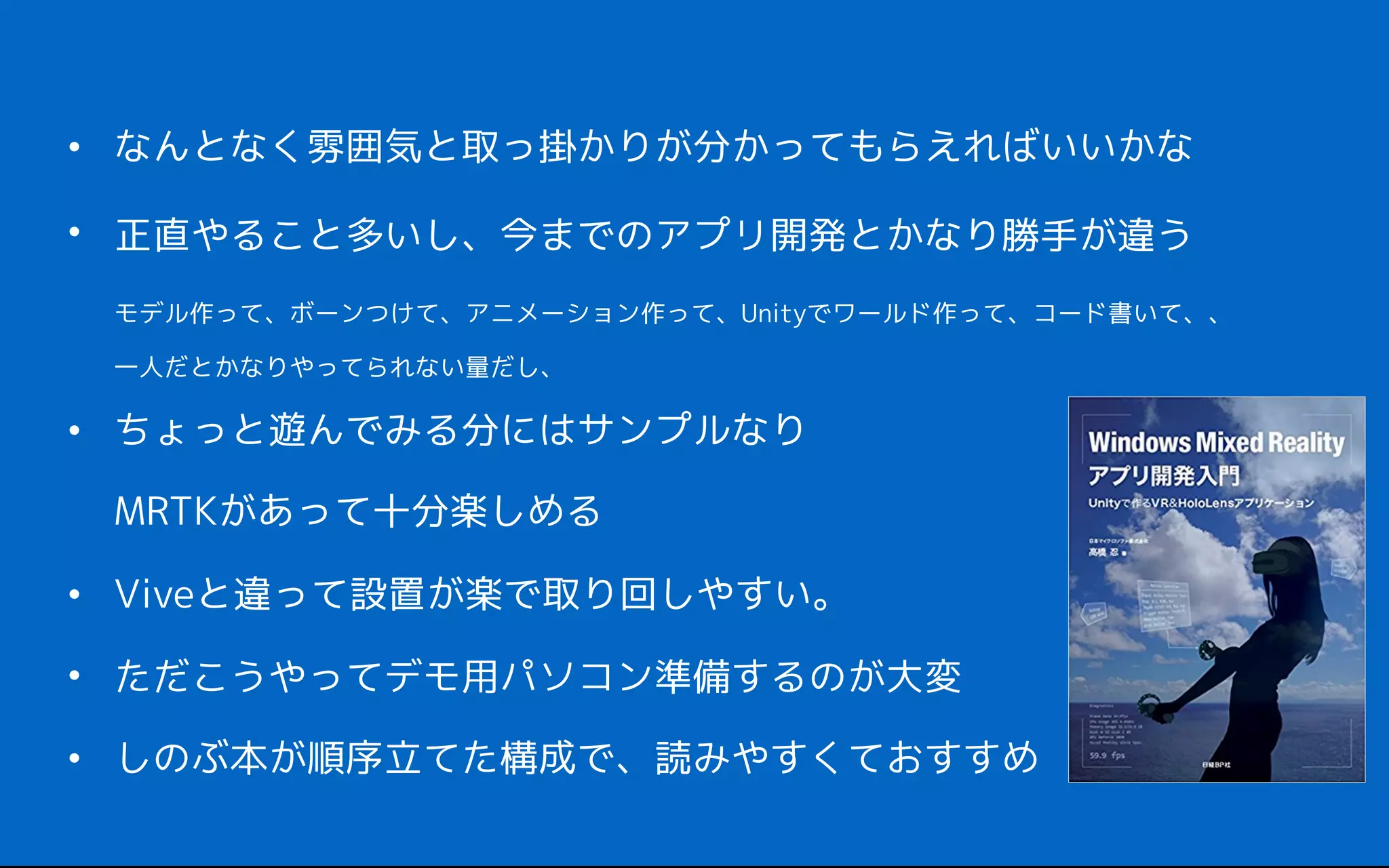 • なんとなく雰囲気と取っ掛かりが分かってもらえればいいかな
• 正直やること多いし、今までのアプリ開発とかなり勝手が違う 
モデル作って、ボーンつけて、アニメーション作って、Unityでワールド作って、コード書いて、、 
一人だとかなりやってられない量だし、
• ちょっと遊んでみる分にはサンプルなり 
MRTKがあって十分楽しめる
• Viveと違って設置が楽で取り回しやすい。
• ただこうやってデモ用パソコン準備するのが大変
• しのぶ本が順序立てた構成で、読みやすくておすすめ
 