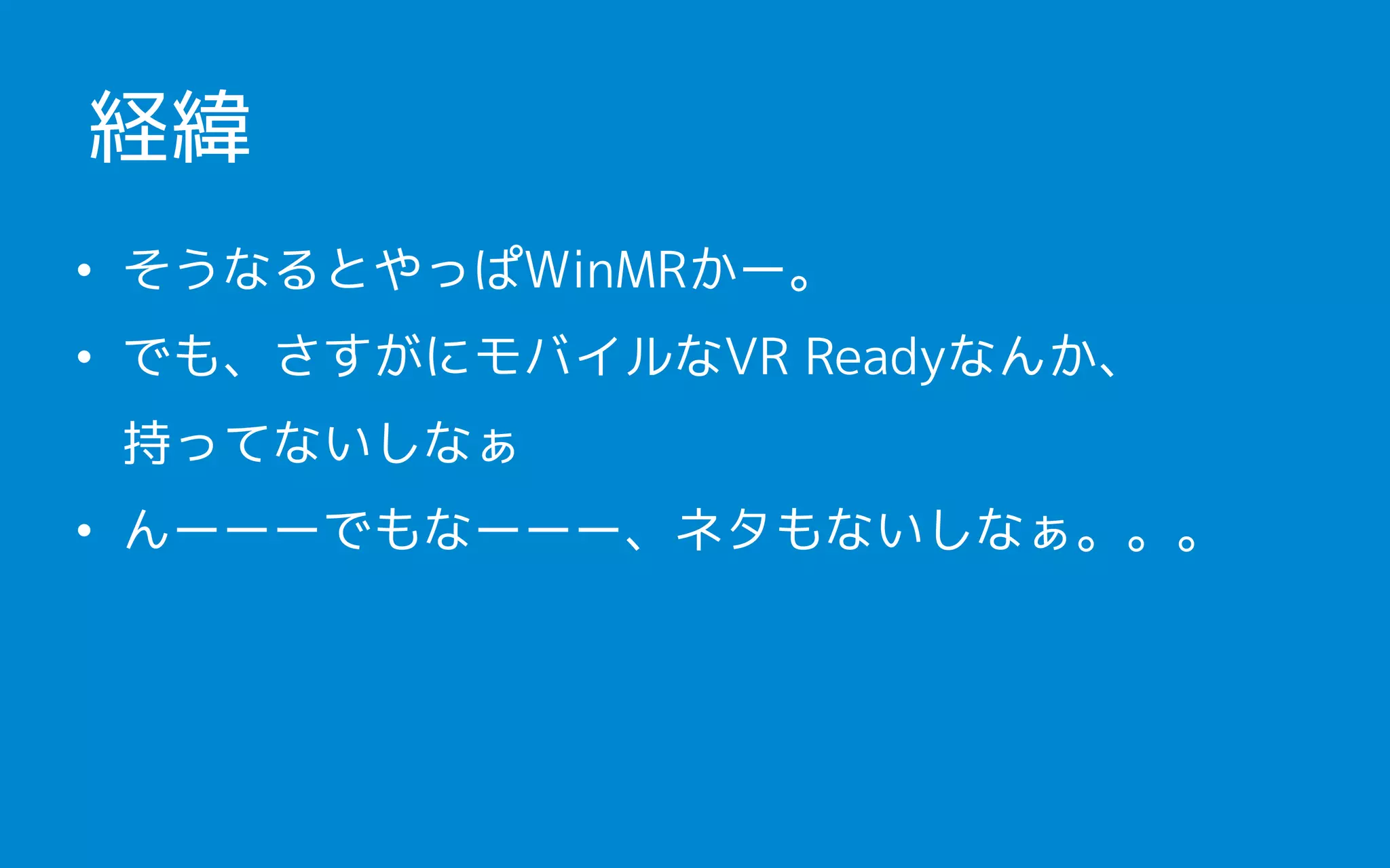 • そうなるとやっぱWinMRかー。
• でも、さすがにモバイルなVR Readyなんか、 
持ってないしなぁ
• んーーーでもなーーー、ネタもないしなぁ。。。
経緯
 