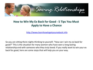How to Win My Ex Back for Good - 5 Tips You Must  Apply to Have a Chance http://www.learnhowtogetyourexback.info So you are sitting there nights thinking to yourself, “How can I win my ex back for good?” This is the situation for many women who have seen a long lasting relationship end with someone who they truly loved. If you really want to win your ex back for good, here are some steps that will help you on your way. 