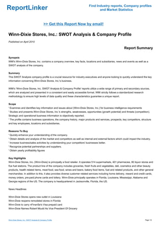 Find Industry reports, Company profiles
ReportLinker                                                                      and Market Statistics



                                             >> Get this Report Now by email!

Winn-Dixie Stores, Inc.: SWOT Analysis & Company Profile
Published on April 2010

                                                                                                            Report Summary

Synopsis
WMI's Winn-Dixie Stores, Inc. contains a company overview, key facts, locations and subsidiaries, news and events as well as a
SWOT analysis of the company.


Summary
This SWOT Analysis company profile is a crucial resource for industry executives and anyone looking to quickly understand the key
information concerning Winn-Dixie Stores, Inc.'s business.


WMI's 'Winn-Dixie Stores, Inc. SWOT Analysis & Company Profile' reports utilize a wide range of primary and secondary sources,
which are analyzed and presented in a consistent and easily accessible format. WMI strictly follows a standardized research
methodology to ensure high levels of data quality and these characteristics guarantee a unique report.


Scope
' Examines and identifies key information and issues about (Winn-Dixie Stores, Inc.) for business intelligence requirements
' Studies and presents Winn-Dixie Stores, Inc.'s strengths, weaknesses, opportunities (growth potential) and threats (competition).
Strategic and operational business information is objectively reported.
' The profile contains business operations, the company history, major products and services, prospects, key competitors, structure
and key employees, locations and subsidiaries.


Reasons To Buy
' Quickly enhance your understanding of the company.
' Obtain details and analysis of the market and competitors as well as internal and external factors which could impact the industry.
' Increase business/sales activities by understanding your competitors' businesses better.
' Recognize potential partnerships and suppliers.
' Obtain yearly profitability figures


Key Highlights
Winn-Dixie Stores, Inc. (Winn-Dixie) is principally a food retailer. It operates 514 supermarkets, 401 pharmacies, 80 liquor stores and
five fuel stations. The product line of the company includes groceries, fresh fruits and vegetables, deli, cosmetics and other beauty
products, health related items, meat food, sea food, wines and beers, bakery food items, fuel and related products, and other general
merchandise. In addition to this, it also provides diverse customer related services including home delivery, reward and credit cards,
money orders, pre-paid phone cards and lottery. Winn-Dixie principally operates in Florida, Louisiana, Mississippi, Alabama and
Georgia regions of the US. The company is headquartered in Jacksonville, Florida, the US.


News Headlines


Winn-Dixie Stores opens new outlet in Louisiana
Winn-Dixie reopens remodeled stores in Florida
Winn-Dixie to carry nFinanSe's Visa prepaid card
Winn-Dixie Names Robert Mould As Vice President Of Grocery



Winn-Dixie Stores, Inc.: SWOT Analysis & Company Profile                                                                        Page 1/4
 