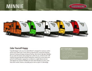Color Yourself Happy
Truly Winnebago® to the core, the colorful Minnie® is designed for maximum comfort
and fun and is built to last. It starts with our SuperStructure® construction featuring
aluminum framing and tongue and groove flooring. Color-infused, high-gloss fiberglass
lets you select the exterior color package that is perfect for you, and best of all, it will
maintain that great look with minimal maintenance. Inside, you can also choose your
perfect fit with floorplans ranging from no slideout to a single slideout and even
dual-slideouts for maximum flexibility. No matter which floorplan you chose, you’ll
have all the comfort, features, and quality you’ve come to expect in a Winnebago.
•	Fastest growing Winnebago brand going into 2015
•	True gel coat fiberglass exterior available
•	Cherry, lemon, lime, orange, and white exterior color choices
•	7.5-ft. and 8-ft. floorplans available
•	Each floorplan offers a unique designed bathroom for
maximum space
key features
Minnie
 