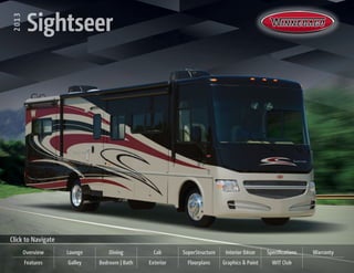 2013   Sightseer
  2013
          Sightseer




Click to Navigate
         Overview   Lounge       Dining         Cab      SuperStructure    Interior Décor    Specifications   Warranty
         Features   Galley   Bedroom | Bath   Exterior     Floorplans     Graphics & Paint     WIT Club
 