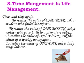 8.Time Mangement is Life Management. Time, and time again   To realize the value of ONE YEAR, ask a student who failed his exams... To realize the value of ONE MONTH, ask a mother who gave birth to a premature baby... To realize the value of ONE WEEK, ask the editor of a weekly newspaper... To realize the value of ONE DAY, ask a daily wage laborer... 