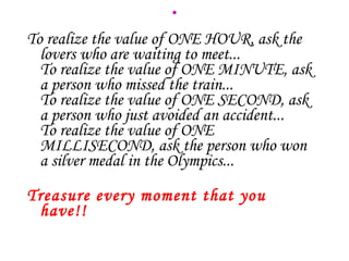 . To realize the value of ONE HOUR, ask the lovers who are waiting to meet... To realize the value of ONE MINUTE, ask a person who missed the train... To realize the value of ONE SECOND, ask a person who just avoided an accident... To realize the value of ONE MILLISECOND, ask the person who won a silver medal in the Olympics... Treasure every moment that you have!! 