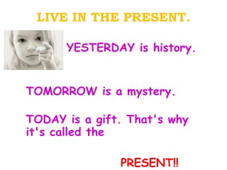 LIVE IN THE PRESENT. YESTERDAY is history. TOMORROW is a mystery. TODAY is a gift. That's why it's called the  PRESENT!! 