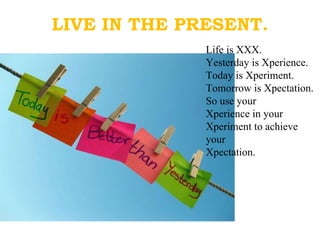 LIVE IN THE PRESENT. Life is XXX. Yesterday is Xperience. Today is Xperiment. Tomorrow is Xpectation. So use your  Xperience in your Xperiment to achieve your Xpectation.  