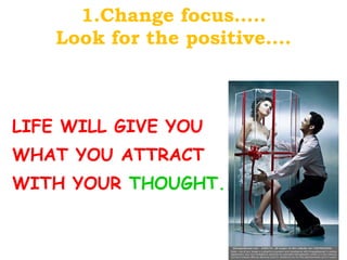 1.Change focus….. Look for the positive…. LIFE WILL GIVE YOU WHAT YOU ATTRACT WITH YOUR  THOUGHT. . 