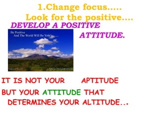 1.Change focus….. Look for the positive…. DEVELOP A POSITIVE  ATTITUDE. IT IS NOT YOUR  APTITUDE  BUT YOUR  ATTITUDE  THAT DETERMINES YOUR ALTITUDE.. . 