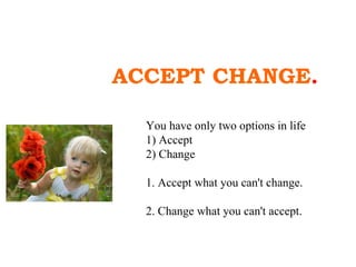 ACCEPT CHANGE . You have only two options in life 1) Accept 2) Change 1. Accept what you can't change. 2. Change what you can't accept.  