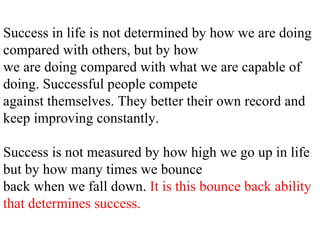 Success in life is not determined by how we are doing compared with others, but by how we are doing compared with what we are capable of doing. Successful people compete against themselves. They better their own record and keep improving constantly. Success is not measured by how high we go up in life but by how many times we bounce back when we fall down.  It is this bounce back ability that determines success. 