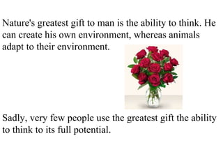 Nature's greatest gift to man is the ability to think. He can create his own environment, whereas animals adapt to their environment. Sadly, very few people use the greatest gift the ability to think to its full potential. 