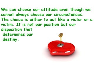 We can choose our attitude even though we cannot always choose our circumstances. The choice is either to act like a victor or a victim. It is not our position but our disposition that determines our destiny. 