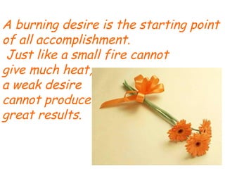 A burning desire is the starting point of all accomplishment. Just like a small fire cannot give much heat,  a weak desire  cannot produce  great results. 