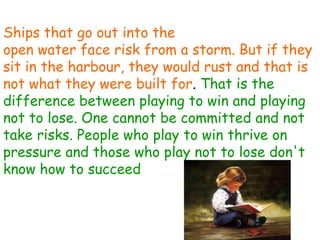 Ships that go out into the open water face risk from a storm. But if they sit in the harbour, they would rust and that is not what they were built for .  That is the difference between playing to win and playing not to lose. One cannot be committed and not take risks. People who play to win thrive on pressure and those who play not to lose don't know how to succeed 